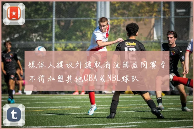 媒体人提议外援取消注册后同赛季不得加盟其他CBA或NBL球队