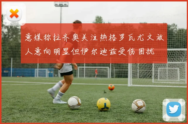 意媒称拉齐奥关注热格罗瓦尤文放人意向明显但伊尔迪兹受伤困扰