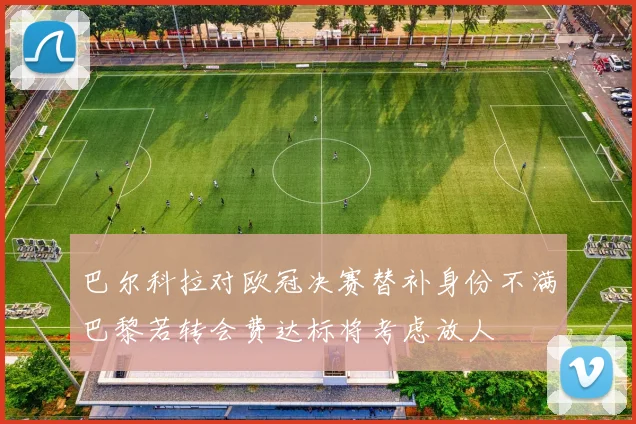 巴尔科拉对欧冠决赛替补身份不满巴黎若转会费达标将考虑放人