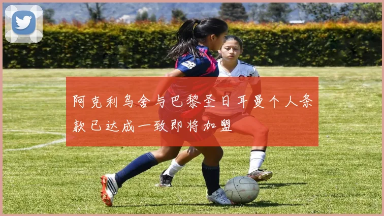 阿克利乌舍与巴黎圣日耳曼个人条款已达成一致即将加盟