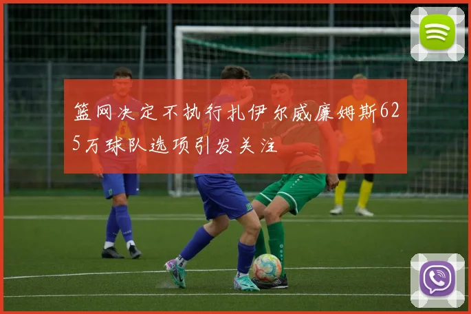 篮网决定不执行扎伊尔威廉姆斯625万球队选项引发关注