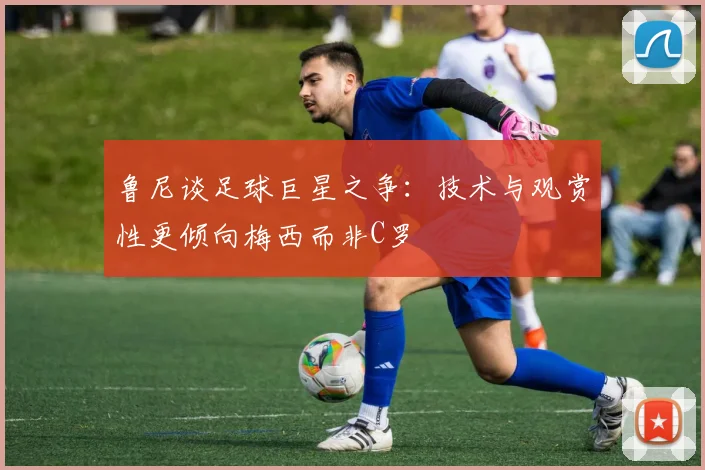 鲁尼谈足球巨星之争：技术与观赏性更倾向梅西而非C罗