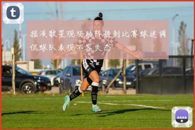 摇滚歌星现场助阵热刺比赛球迷调侃球队表现不容失态
