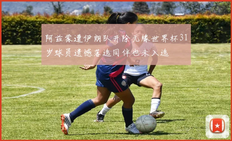 阿兹蒙遭伊朗队开除无缘世界杯31岁球员遗憾落选同伴也未入选