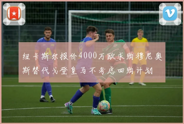 纽卡斯尔报价4000万欧求购穆尼奥斯替代戈登皇马不考虑回购计划