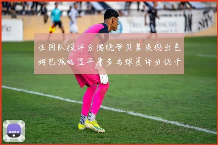法国队报评分揭晓登贝莱表现出色姆巴佩略显平庸多名球员评分低于六分