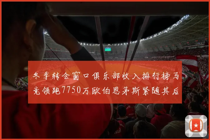 冬季转会窗口俱乐部收入排行榜马竞领跑7750万欧伯恩茅斯紧随其后7200万欧