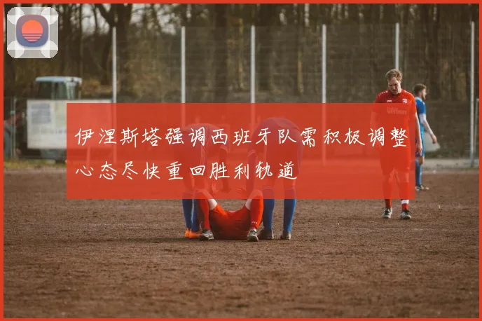 伊涅斯塔强调西班牙队需积极调整心态尽快重回胜利轨道