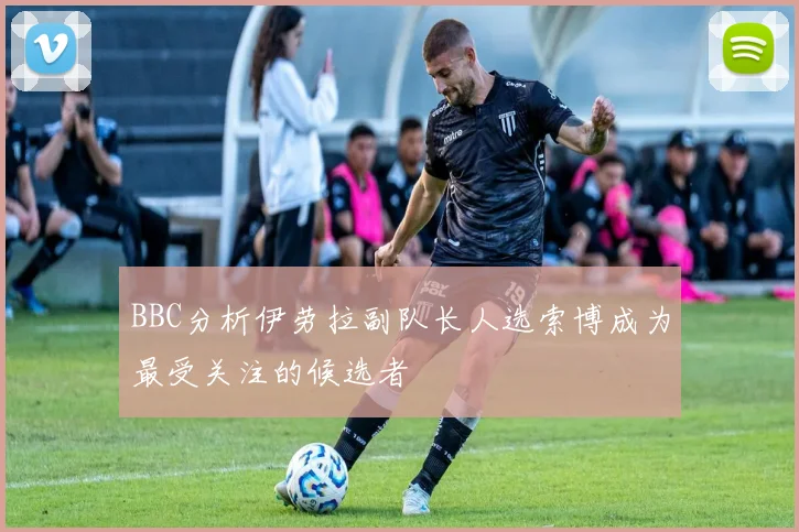 BBC分析伊劳拉副队长人选索博成为最受关注的候选者