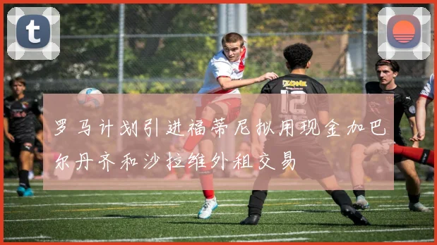 罗马计划引进福蒂尼拟用现金加巴尔丹齐和沙拉维外租交易
