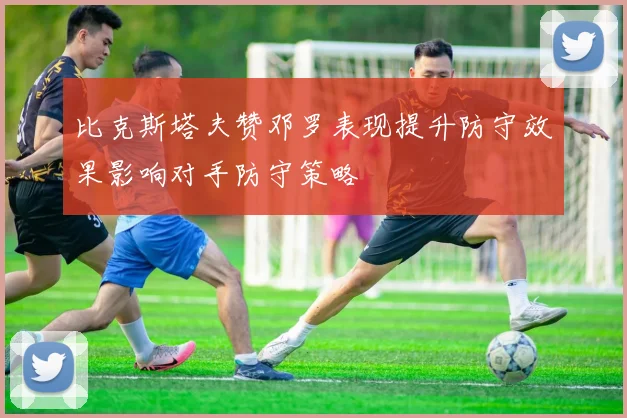 比克斯塔夫赞邓罗表现提升防守效果影响对手防守策略