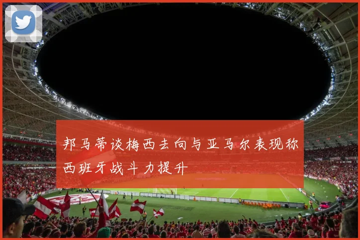 邦马蒂谈梅西去向与亚马尔表现称西班牙战斗力提升