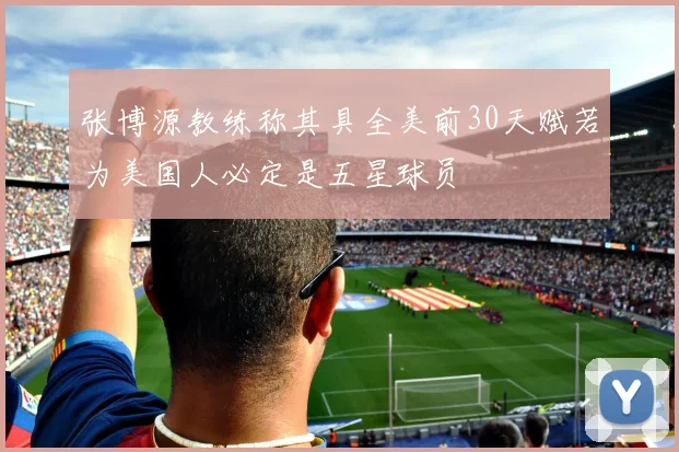 张博源教练称其具全美前30天赋若为美国人必定是五星球员