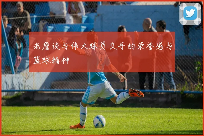 老詹谈与伟大球员交手的荣誉感与篮球精神