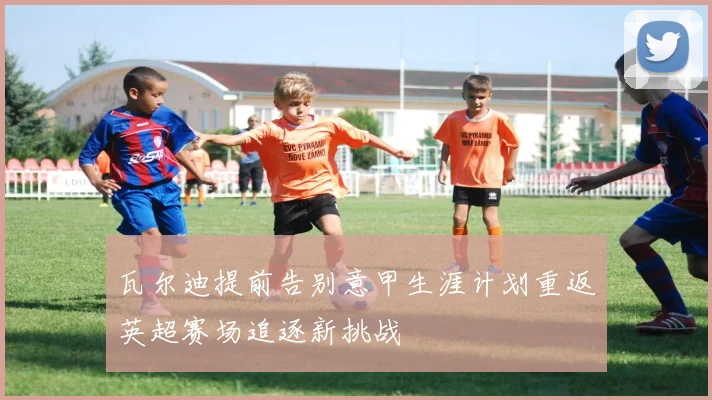 瓦尔迪提前告别意甲生涯计划重返英超赛场追逐新挑战