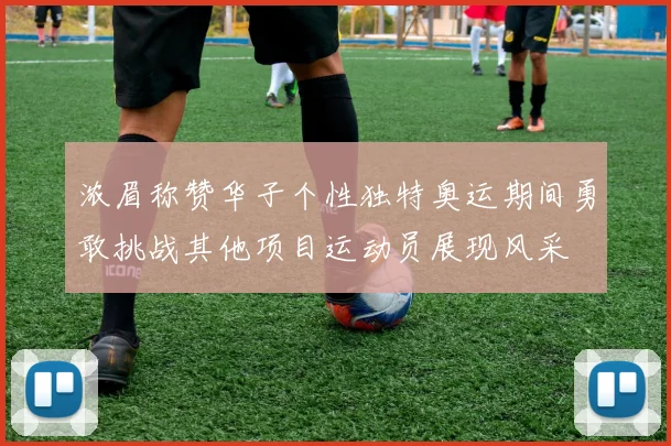 浓眉称赞华子个性独特奥运期间勇敢挑战其他项目运动员展现风采
