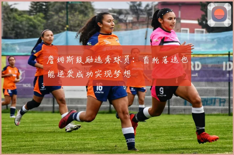 詹姆斯鼓励选秀球员：首轮落选也能逆袭成功实现梦想