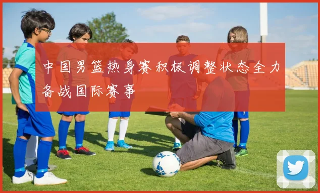 中国男篮热身赛积极调整状态全力备战国际赛事