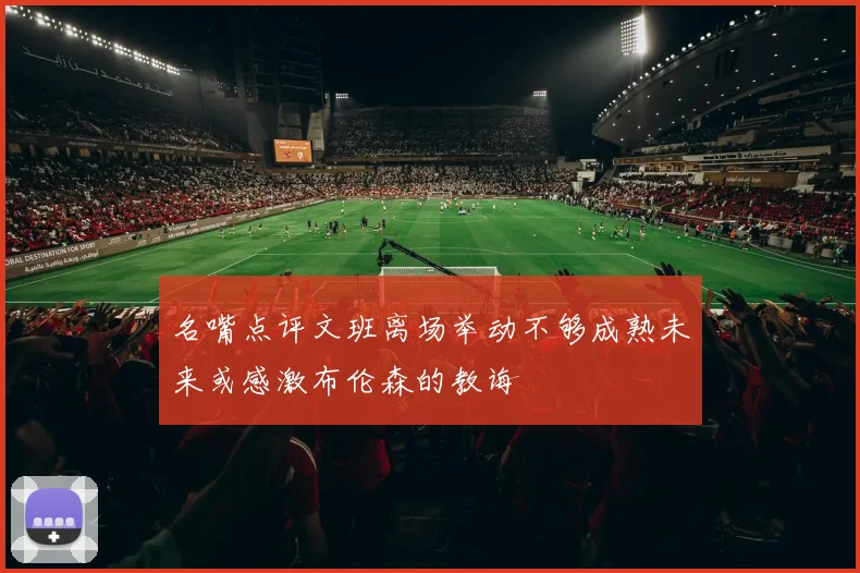 名嘴点评文班离场举动不够成熟未来或感激布伦森的教诲