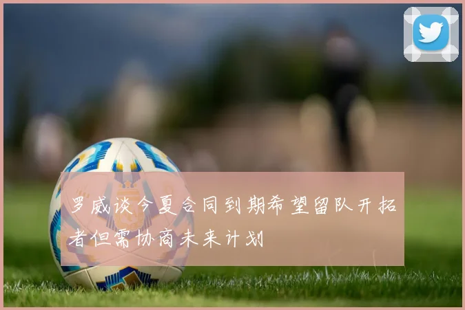 罗威谈今夏合同到期希望留队开拓者但需协商未来计划