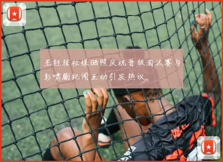 王钰栋社媒晒照庆祝晋级淘汰赛与彭啸蒯纪闻互动引发热议
