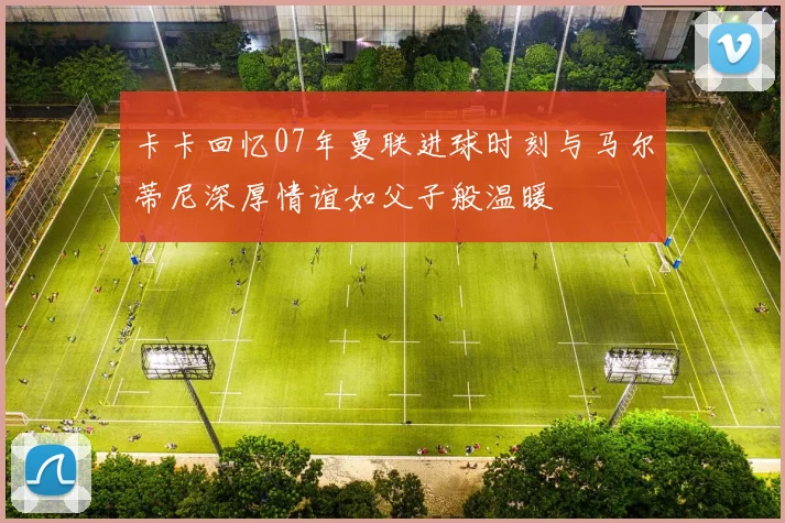 卡卡回忆07年曼联进球时刻与马尔蒂尼深厚情谊如父子般温暖