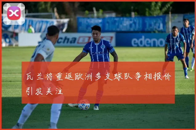 瓦兰将重返欧洲多支球队争相报价引发关注