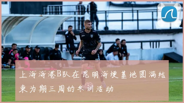 上海海港B队在昆明海埂基地圆满结束为期三周的冬训活动